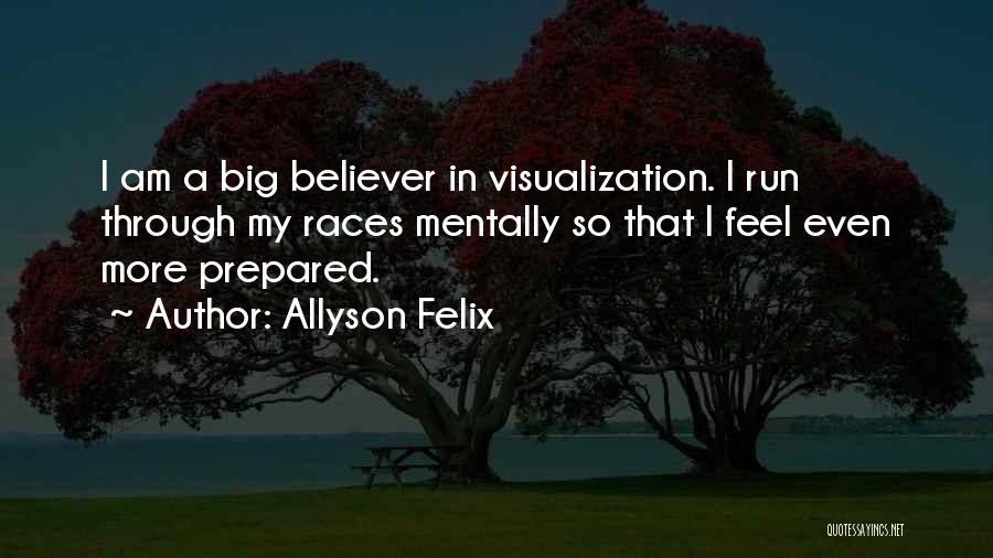 Allyson Felix Quotes: I Am A Big Believer In Visualization. I Run Through My Races Mentally So That I Feel Even More Prepared.