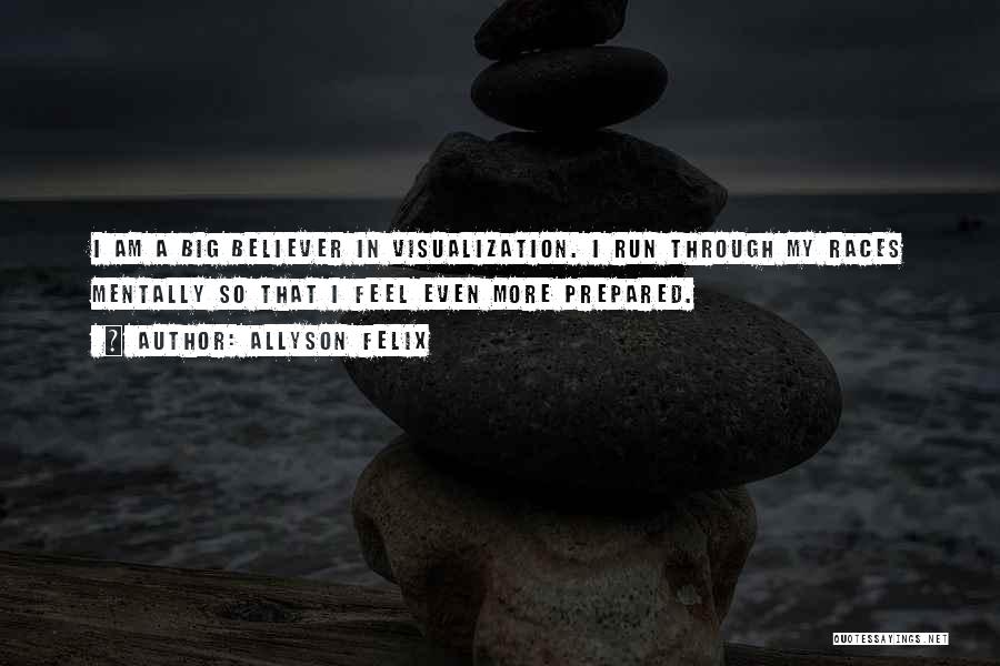 Allyson Felix Quotes: I Am A Big Believer In Visualization. I Run Through My Races Mentally So That I Feel Even More Prepared.