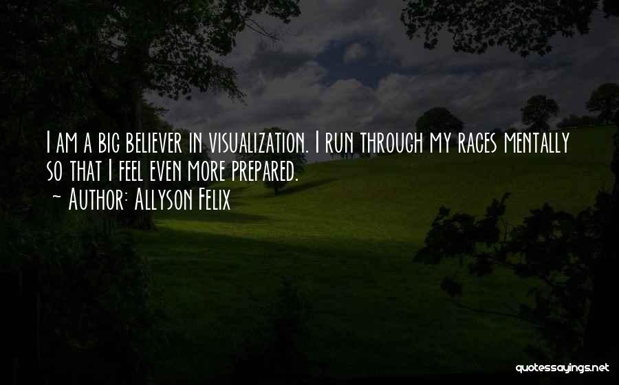 Allyson Felix Quotes: I Am A Big Believer In Visualization. I Run Through My Races Mentally So That I Feel Even More Prepared.