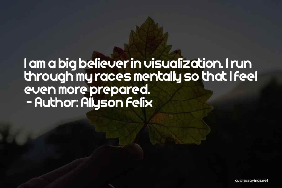 Allyson Felix Quotes: I Am A Big Believer In Visualization. I Run Through My Races Mentally So That I Feel Even More Prepared.