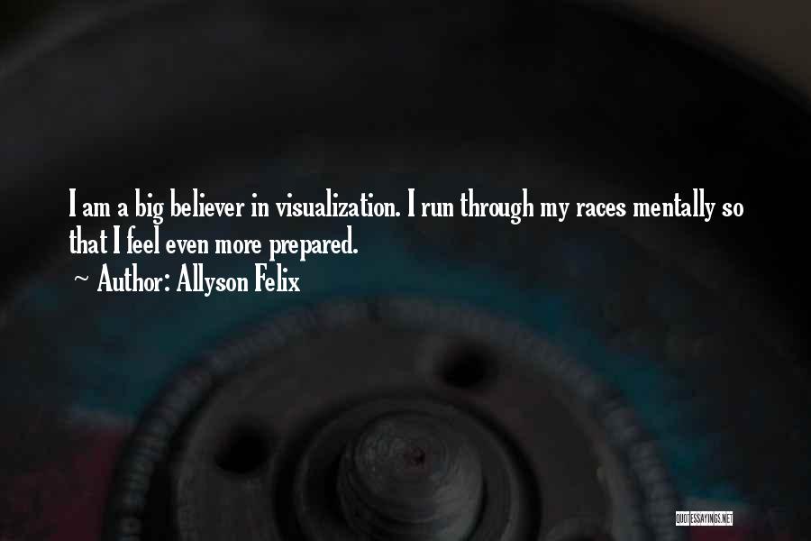 Allyson Felix Quotes: I Am A Big Believer In Visualization. I Run Through My Races Mentally So That I Feel Even More Prepared.