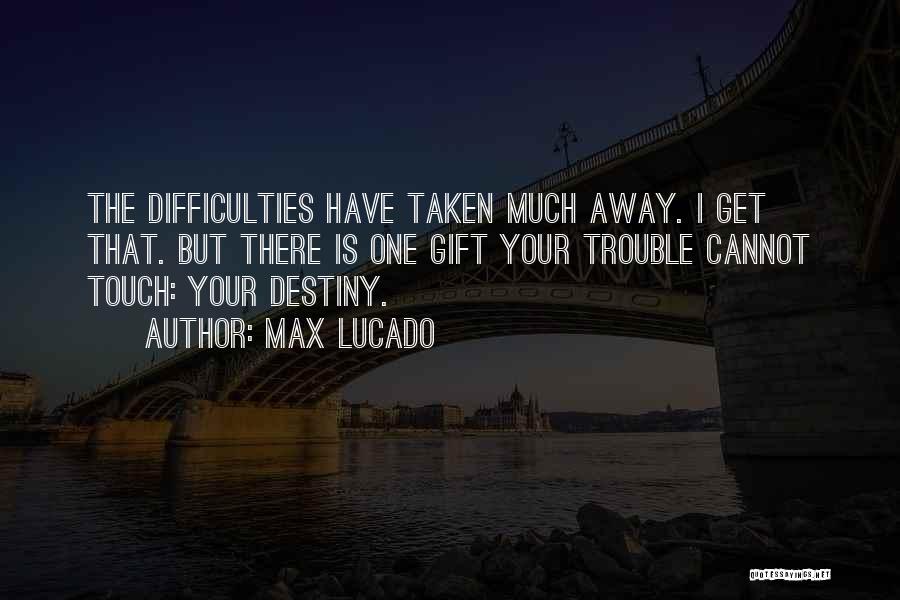 Max Lucado Quotes: The Difficulties Have Taken Much Away. I Get That. But There Is One Gift Your Trouble Cannot Touch: Your Destiny.