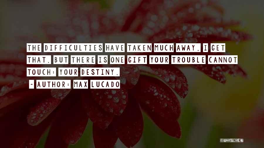 Max Lucado Quotes: The Difficulties Have Taken Much Away. I Get That. But There Is One Gift Your Trouble Cannot Touch: Your Destiny.