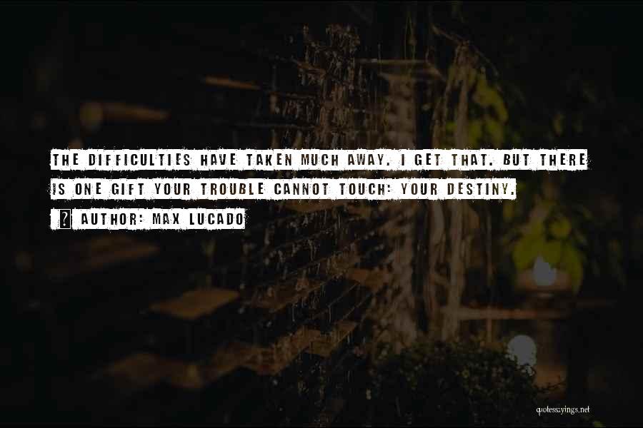 Max Lucado Quotes: The Difficulties Have Taken Much Away. I Get That. But There Is One Gift Your Trouble Cannot Touch: Your Destiny.