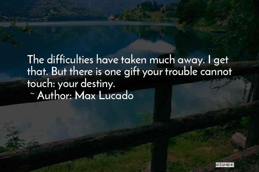 Max Lucado Quotes: The Difficulties Have Taken Much Away. I Get That. But There Is One Gift Your Trouble Cannot Touch: Your Destiny.