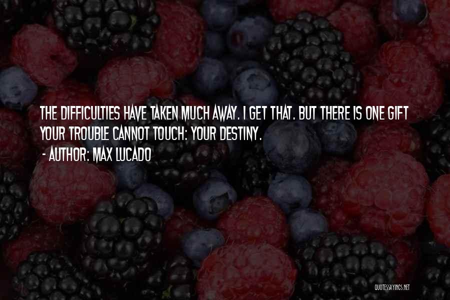 Max Lucado Quotes: The Difficulties Have Taken Much Away. I Get That. But There Is One Gift Your Trouble Cannot Touch: Your Destiny.