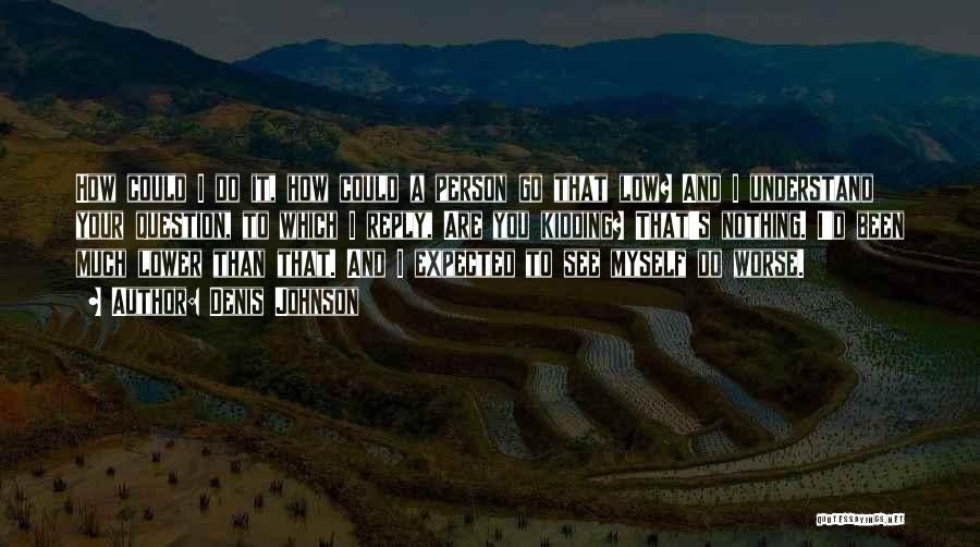 Denis Johnson Quotes: How Could I Do It, How Could A Person Go That Low? And I Understand Your Question, To Which I