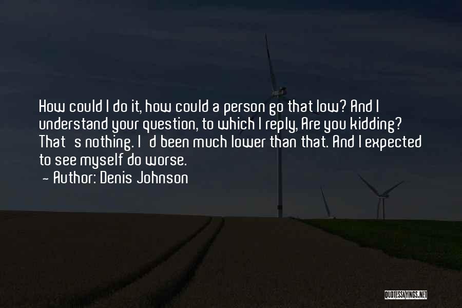 Denis Johnson Quotes: How Could I Do It, How Could A Person Go That Low? And I Understand Your Question, To Which I