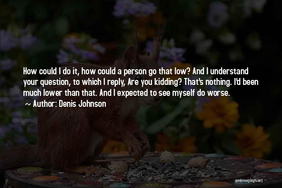 Denis Johnson Quotes: How Could I Do It, How Could A Person Go That Low? And I Understand Your Question, To Which I