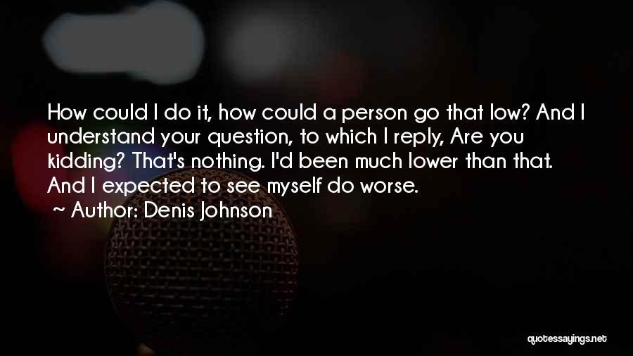 Denis Johnson Quotes: How Could I Do It, How Could A Person Go That Low? And I Understand Your Question, To Which I