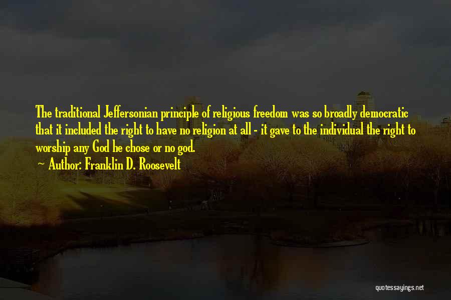 Franklin D. Roosevelt Quotes: The Traditional Jeffersonian Principle Of Religious Freedom Was So Broadly Democratic That It Included The Right To Have No Religion