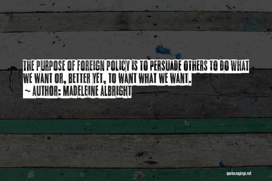 Madeleine Albright Quotes: The Purpose Of Foreign Policy Is To Persuade Others To Do What We Want Or, Better Yet, To Want What