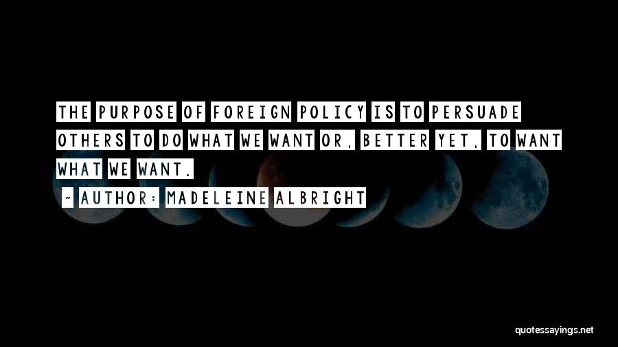 Madeleine Albright Quotes: The Purpose Of Foreign Policy Is To Persuade Others To Do What We Want Or, Better Yet, To Want What