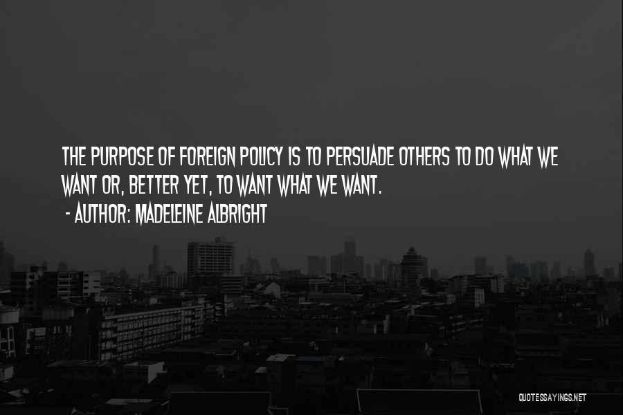 Madeleine Albright Quotes: The Purpose Of Foreign Policy Is To Persuade Others To Do What We Want Or, Better Yet, To Want What