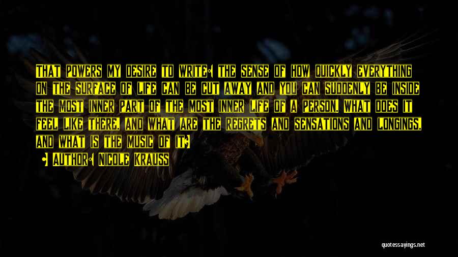 Nicole Krauss Quotes: That Powers My Desire To Write: The Sense Of How Quickly Everything On The Surface Of Life Can Be Cut