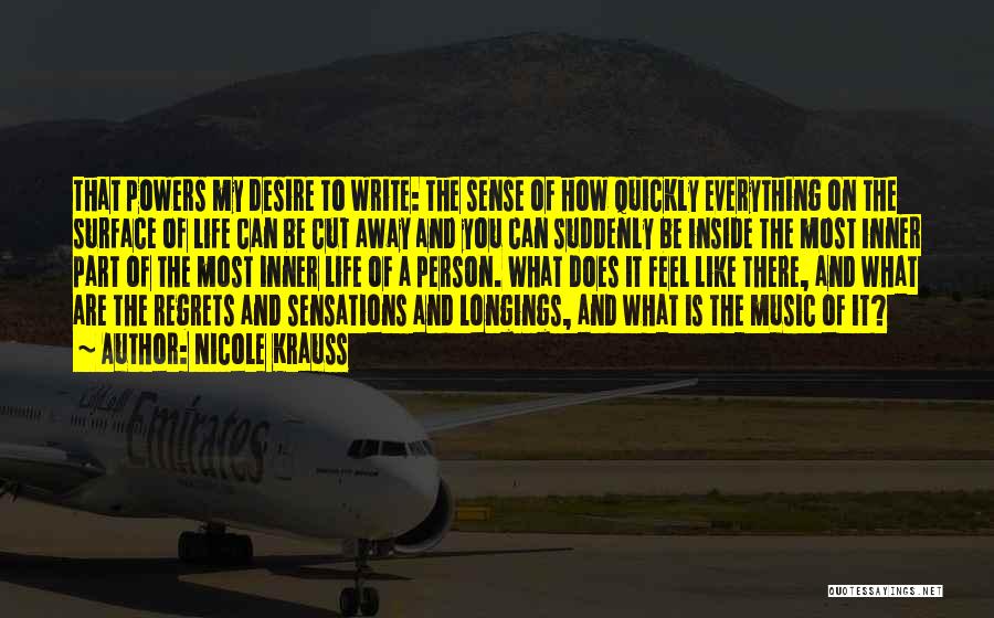 Nicole Krauss Quotes: That Powers My Desire To Write: The Sense Of How Quickly Everything On The Surface Of Life Can Be Cut