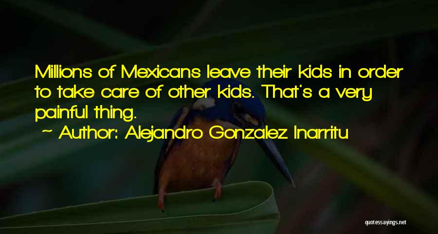 Alejandro Gonzalez Inarritu Quotes: Millions Of Mexicans Leave Their Kids In Order To Take Care Of Other Kids. That's A Very Painful Thing.