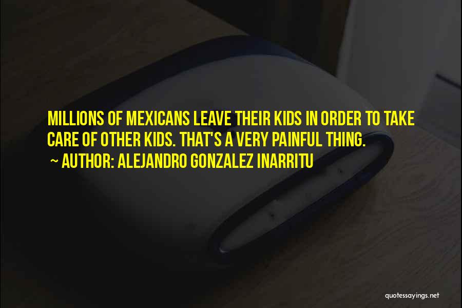 Alejandro Gonzalez Inarritu Quotes: Millions Of Mexicans Leave Their Kids In Order To Take Care Of Other Kids. That's A Very Painful Thing.