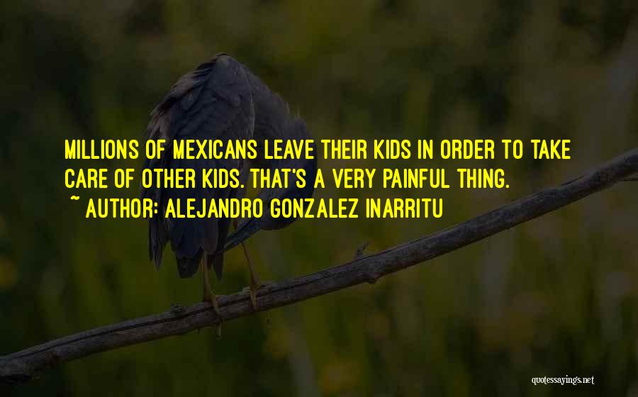 Alejandro Gonzalez Inarritu Quotes: Millions Of Mexicans Leave Their Kids In Order To Take Care Of Other Kids. That's A Very Painful Thing.