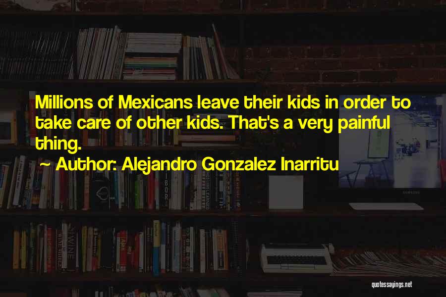 Alejandro Gonzalez Inarritu Quotes: Millions Of Mexicans Leave Their Kids In Order To Take Care Of Other Kids. That's A Very Painful Thing.