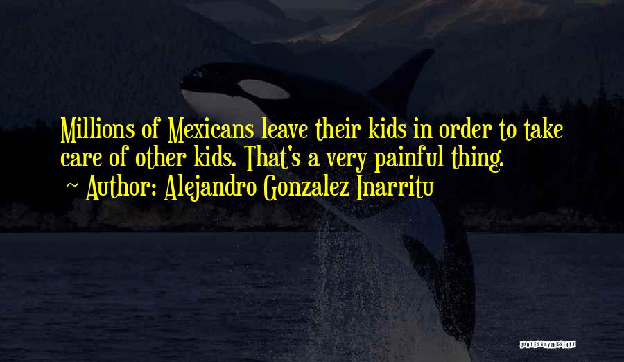 Alejandro Gonzalez Inarritu Quotes: Millions Of Mexicans Leave Their Kids In Order To Take Care Of Other Kids. That's A Very Painful Thing.