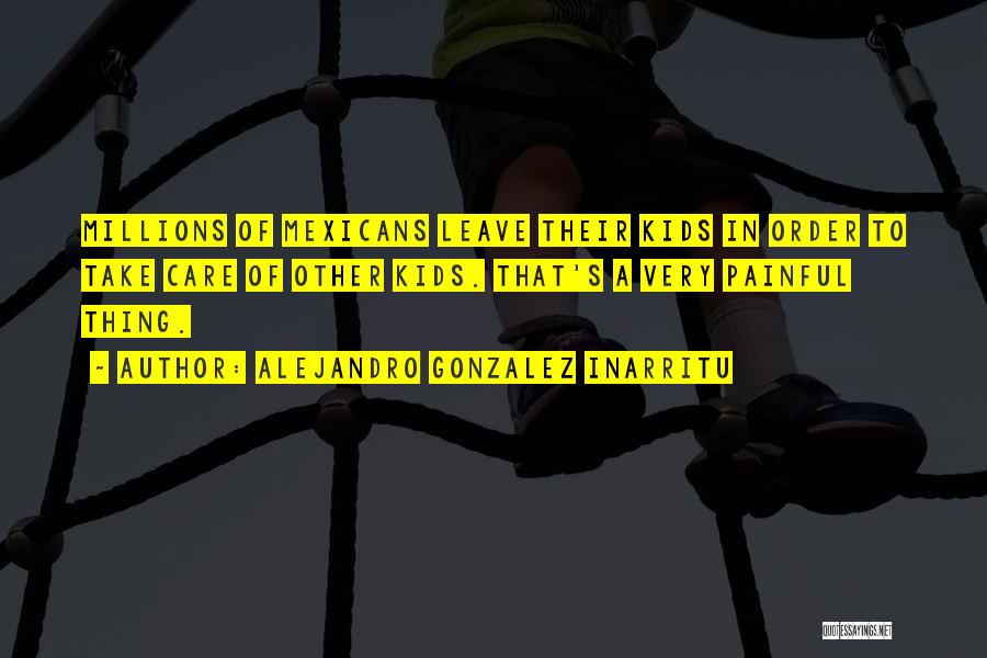 Alejandro Gonzalez Inarritu Quotes: Millions Of Mexicans Leave Their Kids In Order To Take Care Of Other Kids. That's A Very Painful Thing.