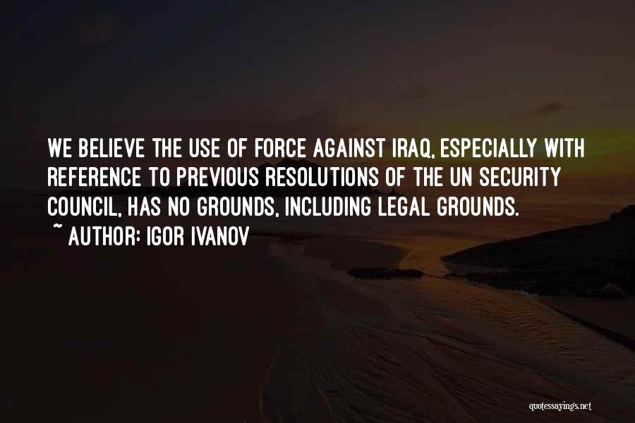 Igor Ivanov Quotes: We Believe The Use Of Force Against Iraq, Especially With Reference To Previous Resolutions Of The Un Security Council, Has