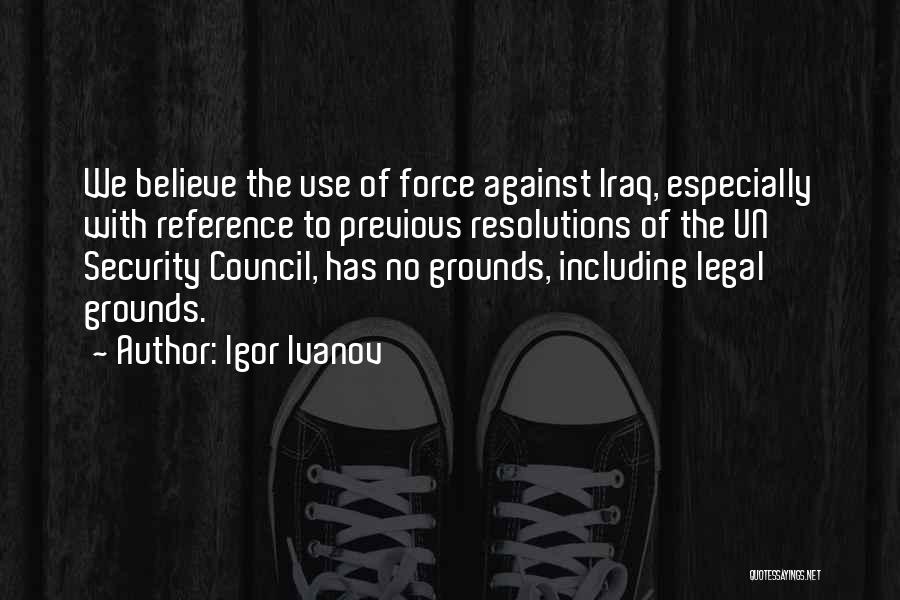 Igor Ivanov Quotes: We Believe The Use Of Force Against Iraq, Especially With Reference To Previous Resolutions Of The Un Security Council, Has