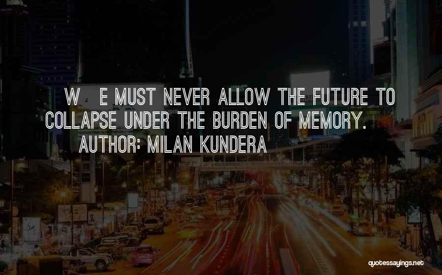 Milan Kundera Quotes: [w]e Must Never Allow The Future To Collapse Under The Burden Of Memory.