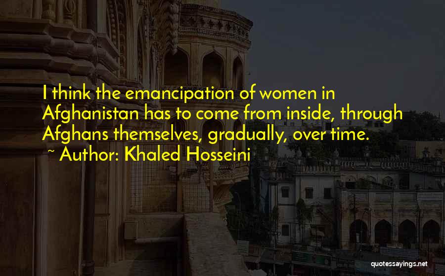 Khaled Hosseini Quotes: I Think The Emancipation Of Women In Afghanistan Has To Come From Inside, Through Afghans Themselves, Gradually, Over Time.