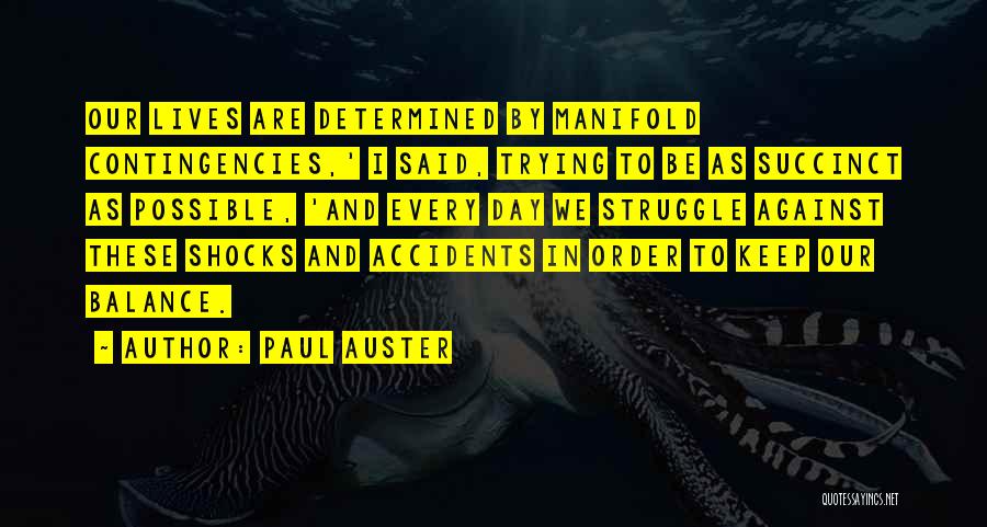 Paul Auster Quotes: Our Lives Are Determined By Manifold Contingencies,' I Said, Trying To Be As Succinct As Possible, 'and Every Day We