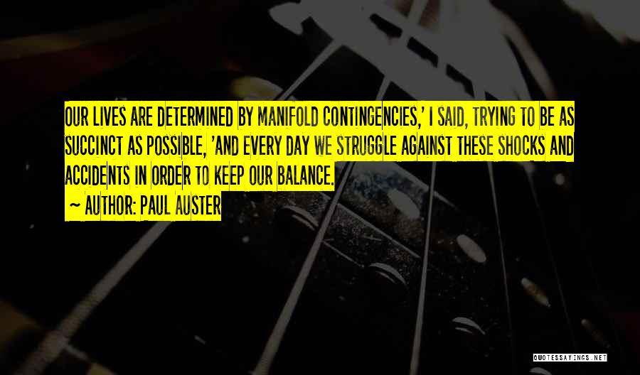 Paul Auster Quotes: Our Lives Are Determined By Manifold Contingencies,' I Said, Trying To Be As Succinct As Possible, 'and Every Day We