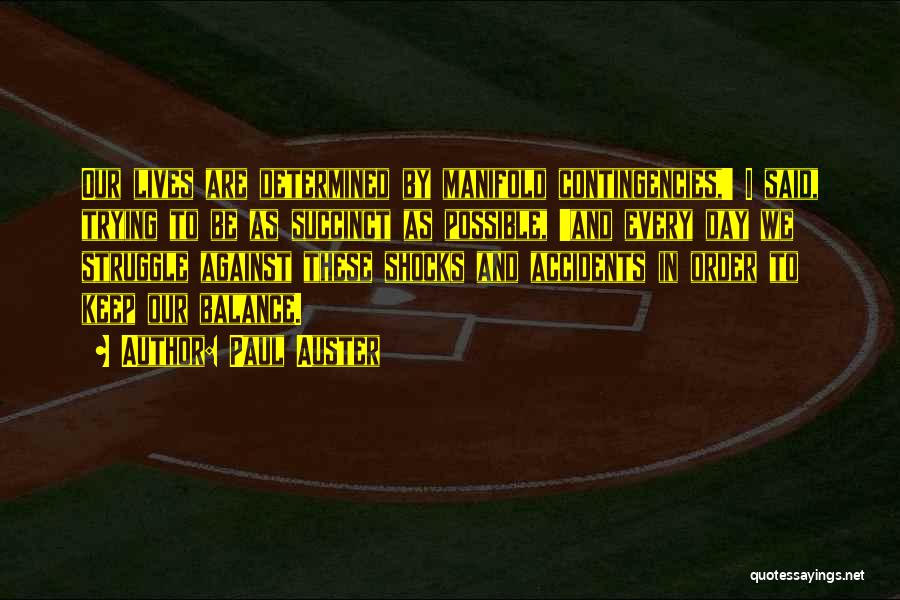 Paul Auster Quotes: Our Lives Are Determined By Manifold Contingencies,' I Said, Trying To Be As Succinct As Possible, 'and Every Day We