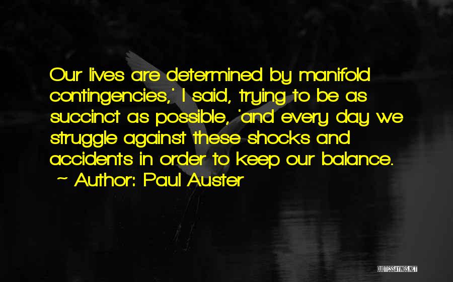 Paul Auster Quotes: Our Lives Are Determined By Manifold Contingencies,' I Said, Trying To Be As Succinct As Possible, 'and Every Day We