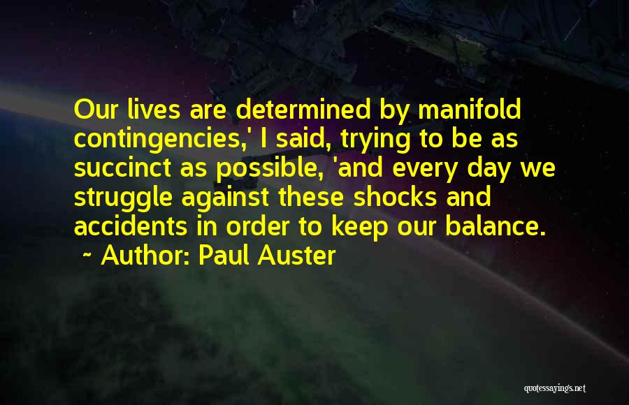 Paul Auster Quotes: Our Lives Are Determined By Manifold Contingencies,' I Said, Trying To Be As Succinct As Possible, 'and Every Day We