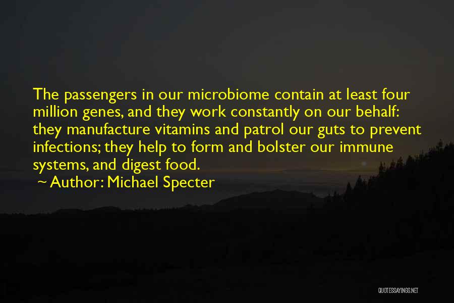Michael Specter Quotes: The Passengers In Our Microbiome Contain At Least Four Million Genes, And They Work Constantly On Our Behalf: They Manufacture