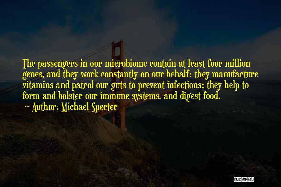 Michael Specter Quotes: The Passengers In Our Microbiome Contain At Least Four Million Genes, And They Work Constantly On Our Behalf: They Manufacture