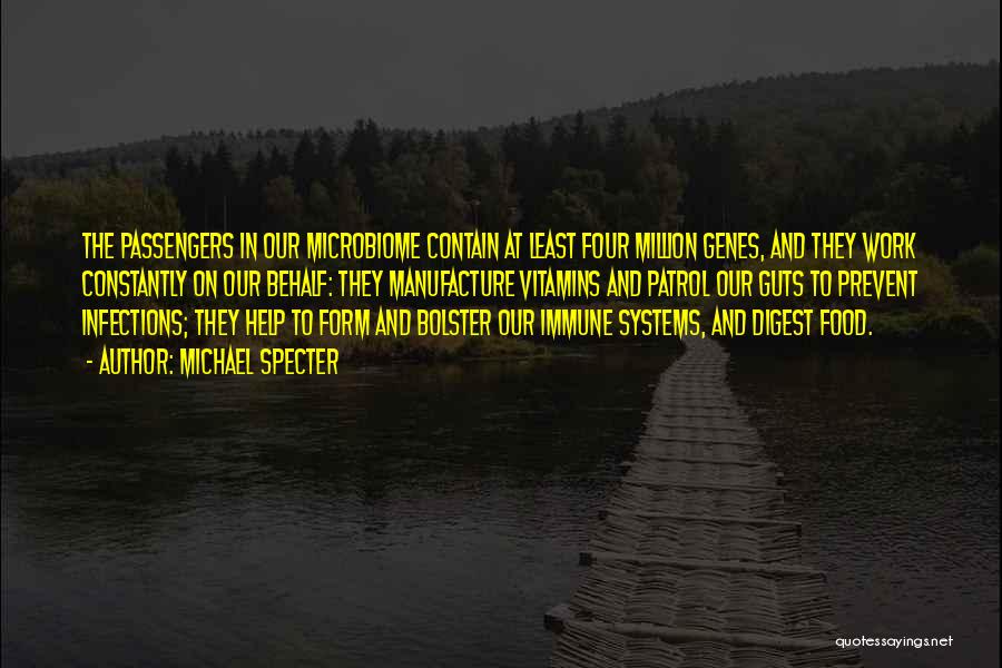 Michael Specter Quotes: The Passengers In Our Microbiome Contain At Least Four Million Genes, And They Work Constantly On Our Behalf: They Manufacture