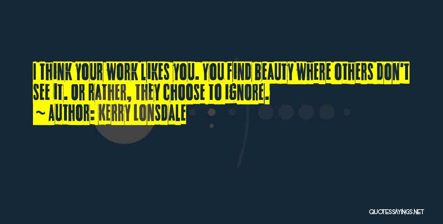 Kerry Lonsdale Quotes: I Think Your Work Likes You. You Find Beauty Where Others Don't See It. Or Rather, They Choose To Ignore.