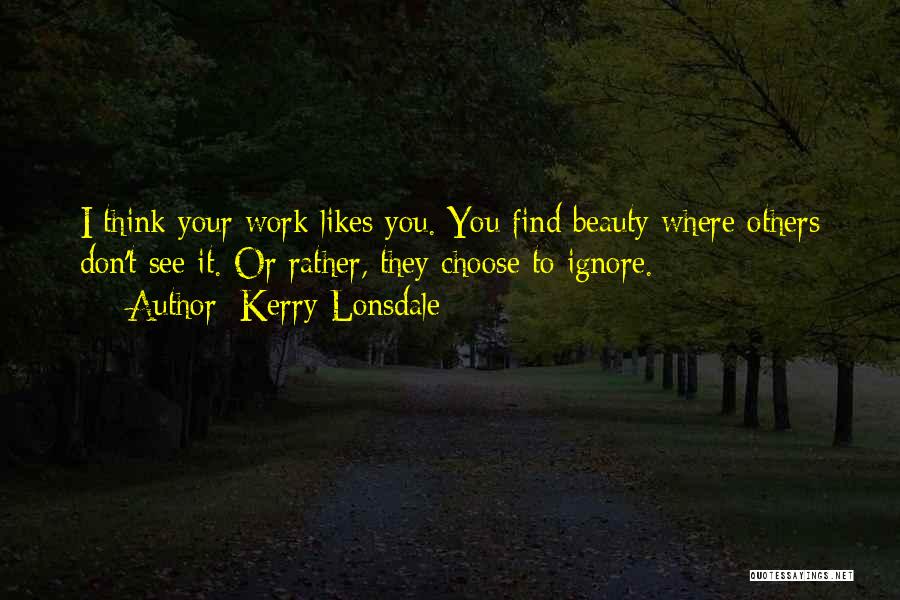 Kerry Lonsdale Quotes: I Think Your Work Likes You. You Find Beauty Where Others Don't See It. Or Rather, They Choose To Ignore.