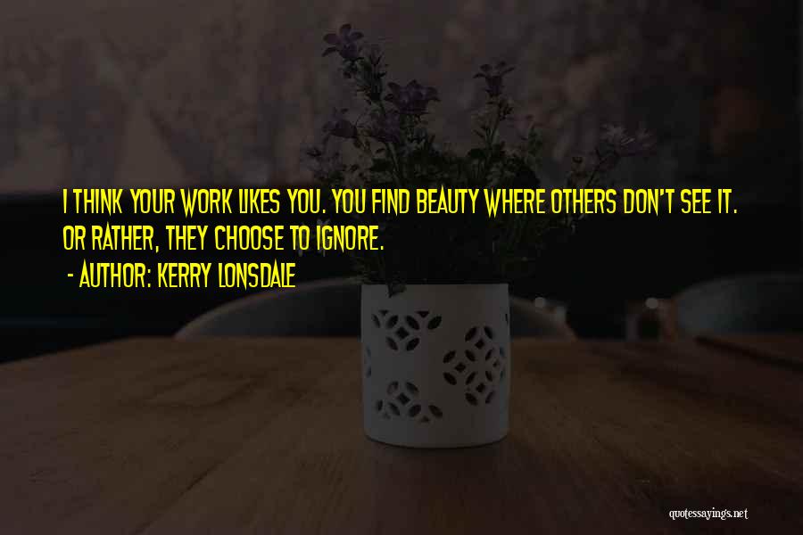 Kerry Lonsdale Quotes: I Think Your Work Likes You. You Find Beauty Where Others Don't See It. Or Rather, They Choose To Ignore.