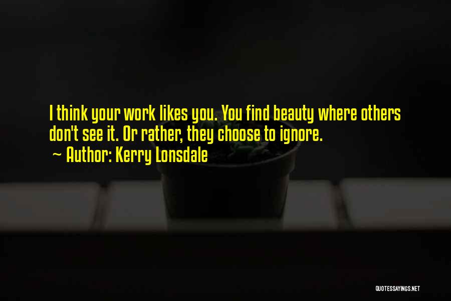 Kerry Lonsdale Quotes: I Think Your Work Likes You. You Find Beauty Where Others Don't See It. Or Rather, They Choose To Ignore.