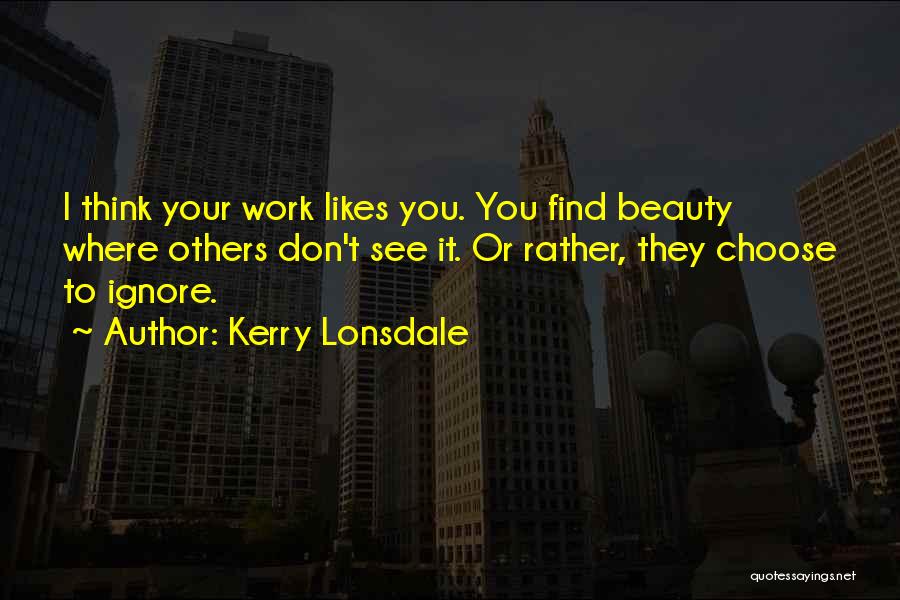 Kerry Lonsdale Quotes: I Think Your Work Likes You. You Find Beauty Where Others Don't See It. Or Rather, They Choose To Ignore.