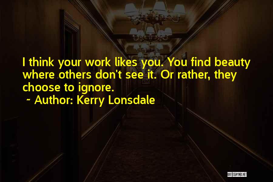 Kerry Lonsdale Quotes: I Think Your Work Likes You. You Find Beauty Where Others Don't See It. Or Rather, They Choose To Ignore.