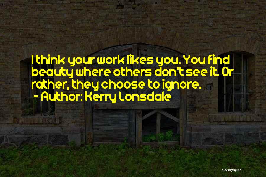 Kerry Lonsdale Quotes: I Think Your Work Likes You. You Find Beauty Where Others Don't See It. Or Rather, They Choose To Ignore.