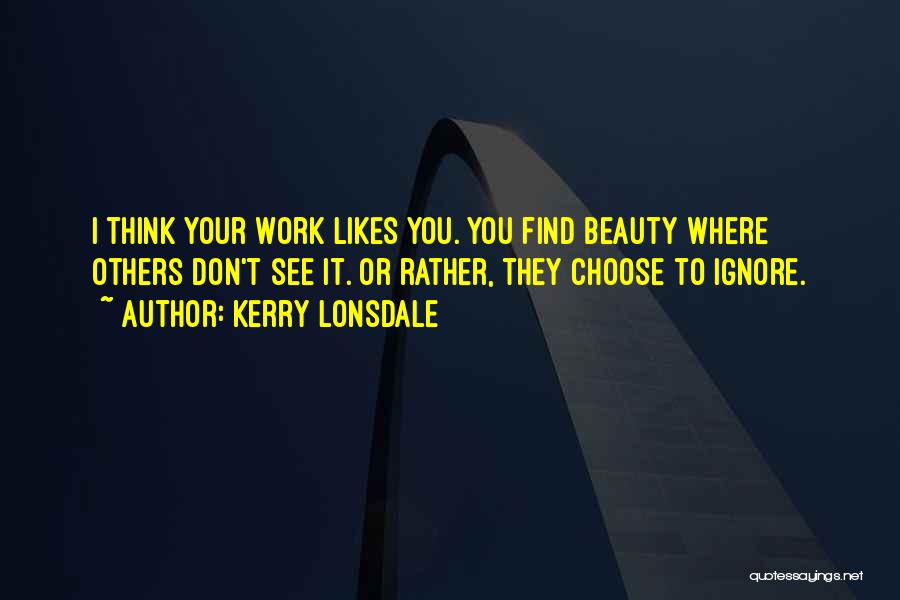 Kerry Lonsdale Quotes: I Think Your Work Likes You. You Find Beauty Where Others Don't See It. Or Rather, They Choose To Ignore.