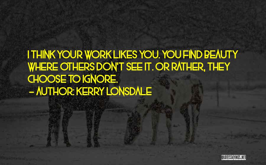 Kerry Lonsdale Quotes: I Think Your Work Likes You. You Find Beauty Where Others Don't See It. Or Rather, They Choose To Ignore.