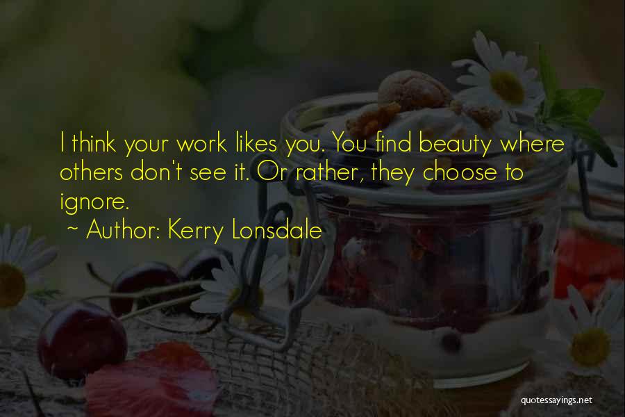 Kerry Lonsdale Quotes: I Think Your Work Likes You. You Find Beauty Where Others Don't See It. Or Rather, They Choose To Ignore.