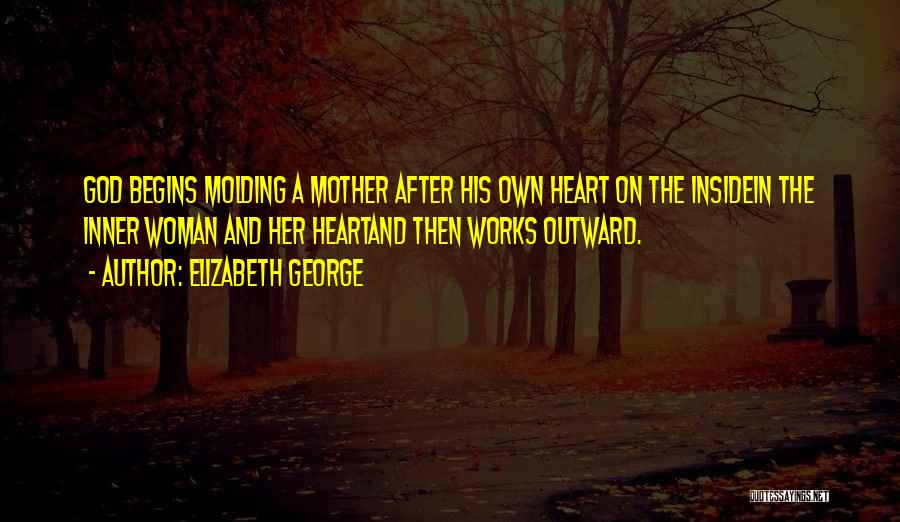 Elizabeth George Quotes: God Begins Molding A Mother After His Own Heart On The Insidein The Inner Woman And Her Heartand Then Works