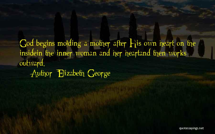 Elizabeth George Quotes: God Begins Molding A Mother After His Own Heart On The Insidein The Inner Woman And Her Heartand Then Works